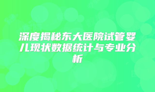 深度揭秘东大医院试管婴儿现状数据统计与专业分析