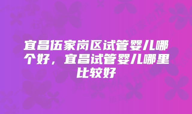 宜昌伍家岗区试管婴儿哪个好，宜昌试管婴儿哪里比较好