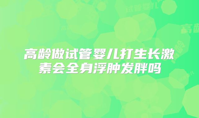 高龄做试管婴儿打生长激素会全身浮肿发胖吗