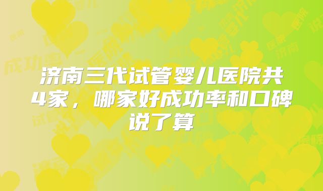 济南三代试管婴儿医院共4家，哪家好成功率和口碑说了算