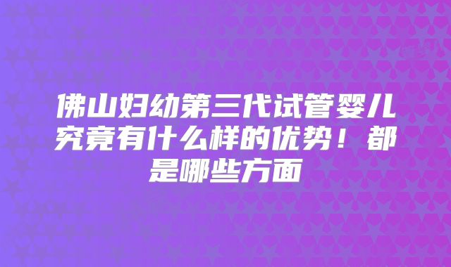 佛山妇幼第三代试管婴儿究竟有什么样的优势！都是哪些方面
