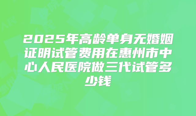2025年高龄单身无婚姻证明试管费用在惠州市中心人民医院做三代试管多少钱