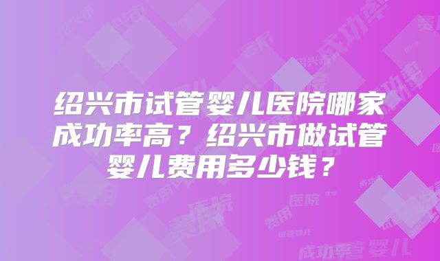 绍兴市试管婴儿医院哪家成功率高？绍兴市做试管婴儿费用多少钱？