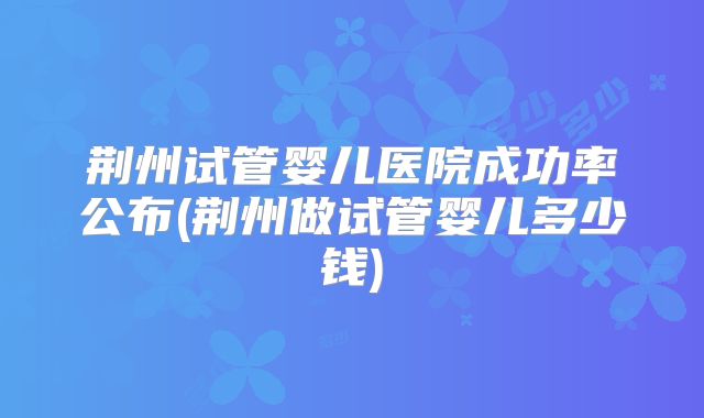 荆州试管婴儿医院成功率公布(荆州做试管婴儿多少钱)