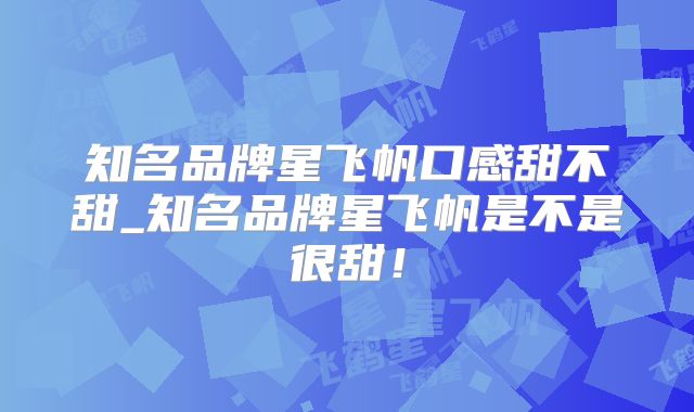 知名品牌星飞帆口感甜不甜_知名品牌星飞帆是不是很甜！