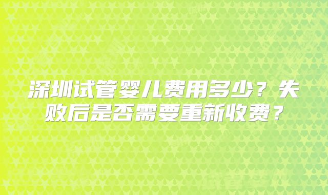 深圳试管婴儿费用多少？失败后是否需要重新收费？