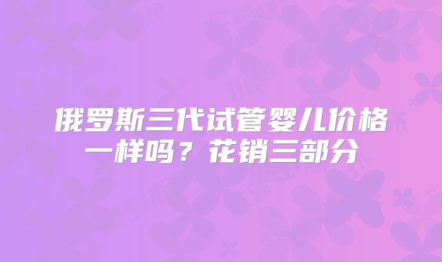 俄罗斯三代试管婴儿价格一样吗？花销三部分