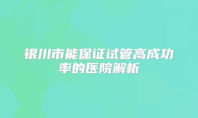银川市能保证试管高成功率的医院解析