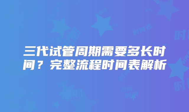 三代试管周期需要多长时间？完整流程时间表解析