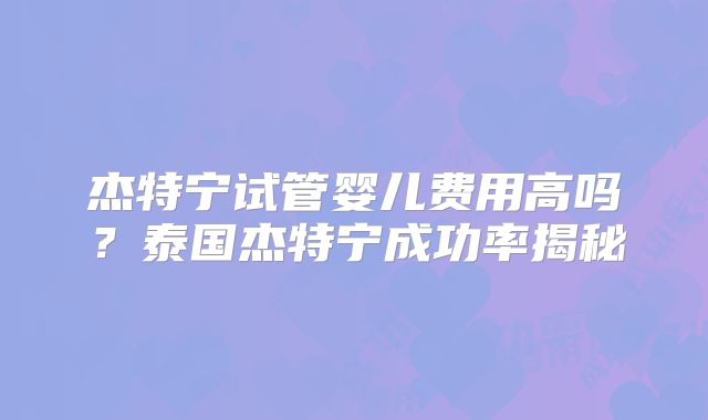 杰特宁试管婴儿费用高吗？泰国杰特宁成功率揭秘