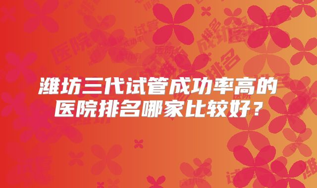 潍坊三代试管成功率高的医院排名哪家比较好?