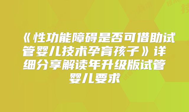 《性功能障碍是否可借助试管婴儿技术孕育孩子》详细分享解读年升级版试管婴儿要求