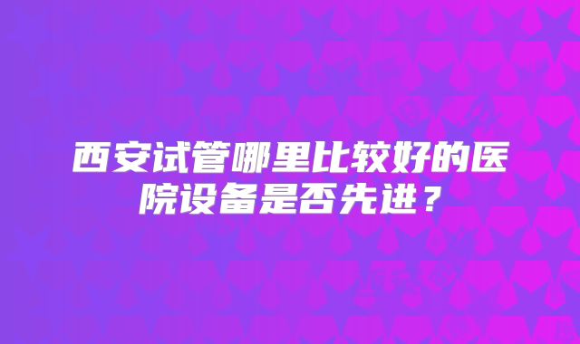 西安试管哪里比较好的医院设备是否先进？