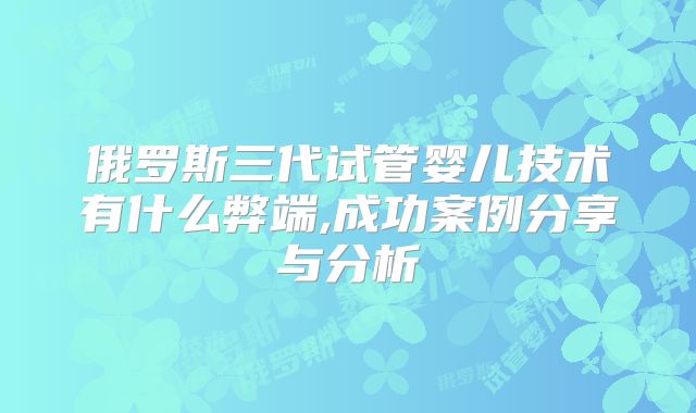 俄罗斯三代试管婴儿技术有什么弊端,成功案例分享与分析