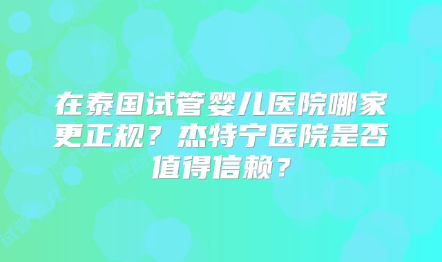 在泰国试管婴儿医院哪家更正规？杰特宁医院是否值得信赖？