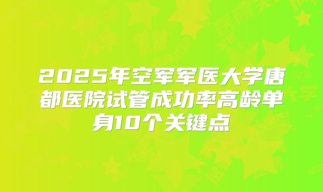 2025年空军军医大学唐都医院试管成功率高龄单身10个关键点