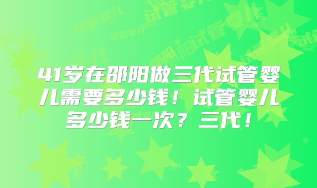 41岁在邵阳做三代试管婴儿需要多少钱！试管婴儿多少钱一次？三代！