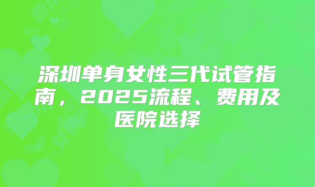 深圳单身女性三代试管指南，2025流程、费用及医院选择