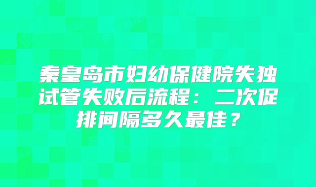秦皇岛市妇幼保健院失独试管失败后流程：二次促排间隔多久最佳？