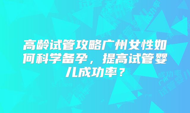高龄试管攻略广州女性如何科学备孕,提高试管婴儿成功率?