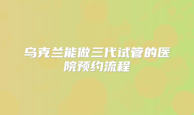 乌克兰能做三代试管的医院预约流程