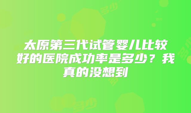 太原第三代试管婴儿比较好的医院成功率是多少？我真的没想到