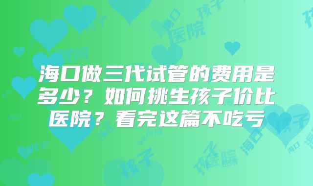 海口做三代试管的费用是多少？如何挑生孩子价比医院？看完这篇不吃亏