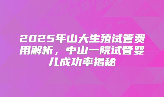 2025年山大生殖试管费用解析，中山一院试管婴儿成功率揭秘