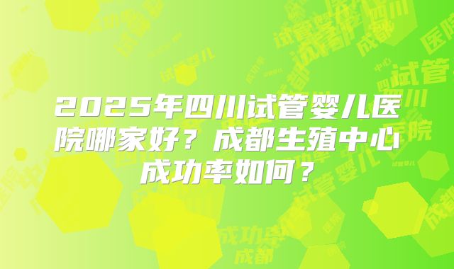 2025年四川试管婴儿医院哪家好？成都生殖中心成功率如何？