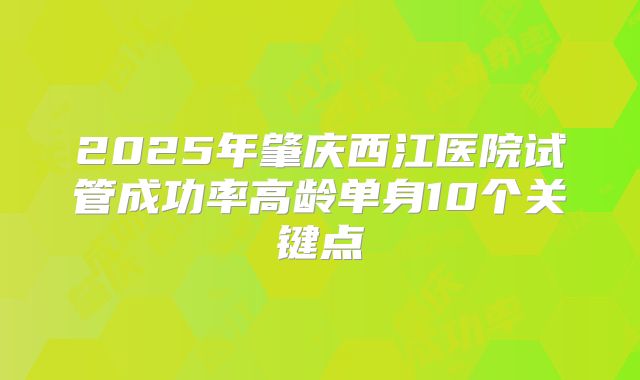 2025年肇庆西江医院试管成功率高龄单身10个关键点