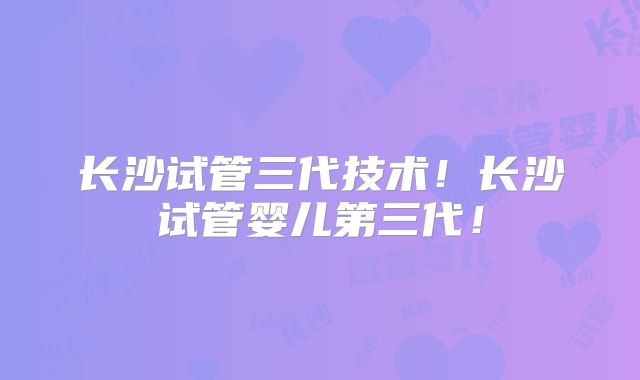 长沙试管三代技术！长沙试管婴儿第三代！