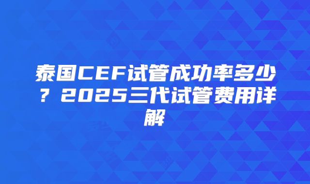 泰国CEF试管成功率多少?2025三代试管费用详解
