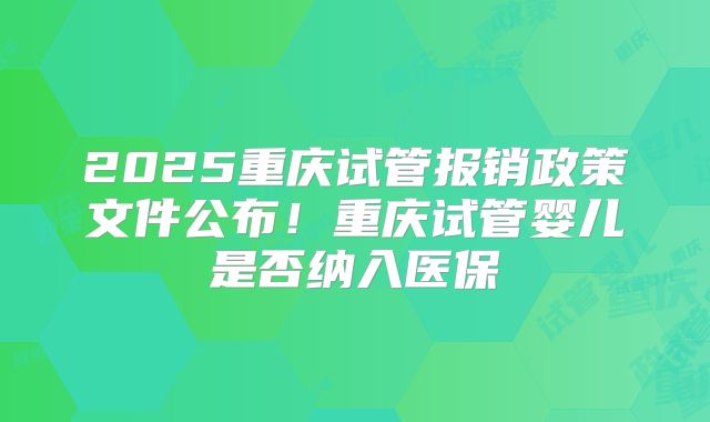 2025重庆试管报销政策文件公布！重庆试管婴儿是否纳入医保