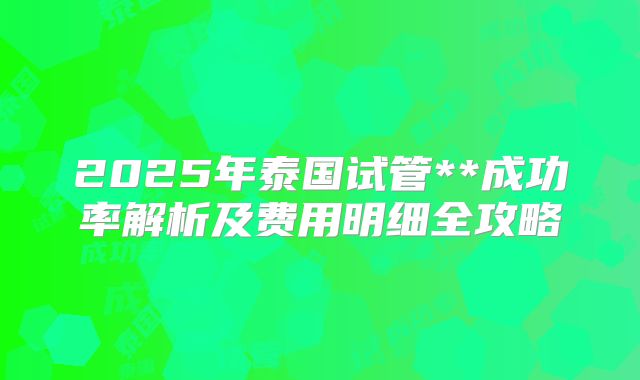 2025年泰国试管**成功率解析及费用明细全攻略
