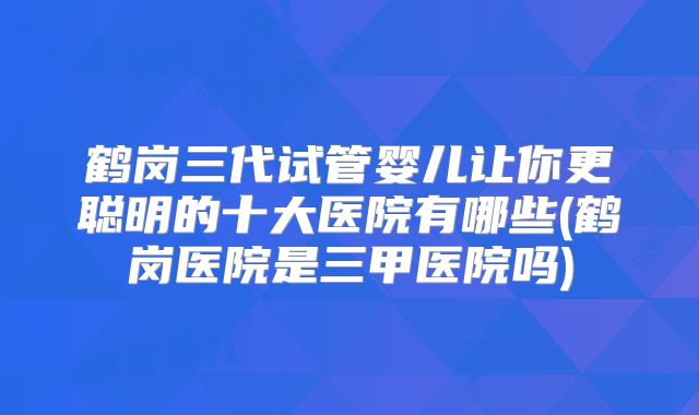 鹤岗三代试管婴儿让你更聪明的十大医院有哪些(鹤岗医院是三甲医院吗)