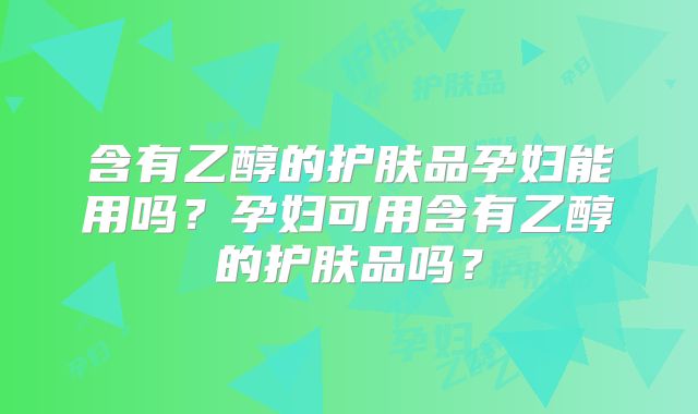 含有乙醇的护肤品孕妇能用吗？孕妇可用含有乙醇的护肤品吗？