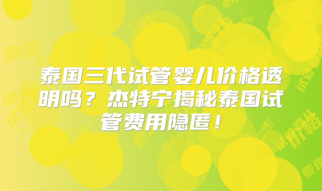 泰国三代试管婴儿价格透明吗？杰特宁揭秘泰国试管费用隐匿！