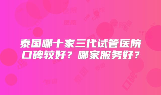 泰国哪十家三代试管医院口碑较好？哪家服务好？