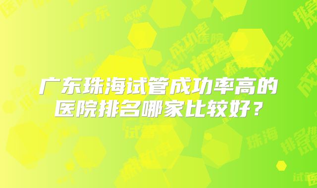 广东珠海试管成功率高的医院排名哪家比较好？