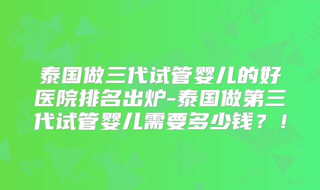 泰国做三代试管婴儿的好医院排名出炉-泰国做第三代试管婴儿需要多少钱？！