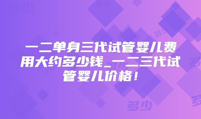 一二单身三代试管婴儿费用大约多少钱_一二三代试管婴儿价格！