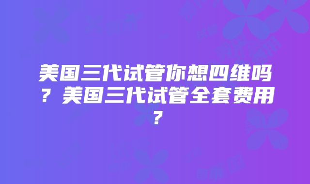 美国三代试管你想四维吗?美国三代试管全套费用?