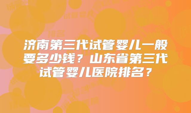 济南第三代试管婴儿一般要多少钱？山东省第三代试管婴儿医院排名？