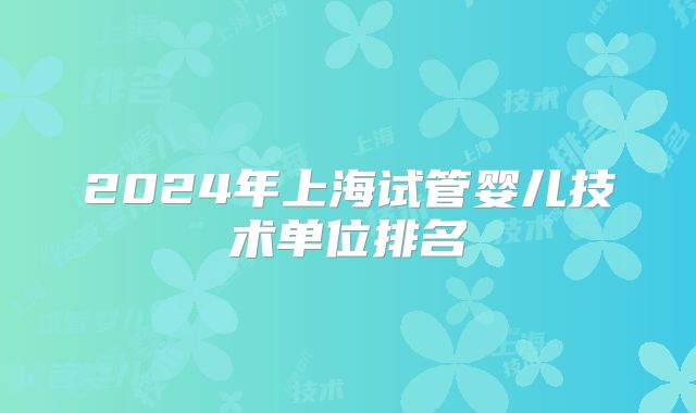 2024年上海试管婴儿技术单位排名
