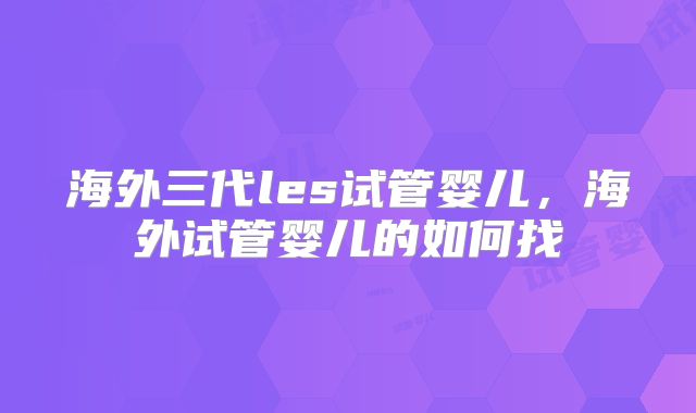 海外三代les试管婴儿,海外试管婴儿的如何找