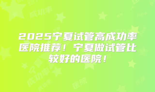 2025宁夏试管高成功率医院推荐！宁夏做试管比较好的医院！