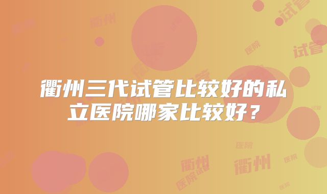 衢州三代试管比较好的私立医院哪家比较好？