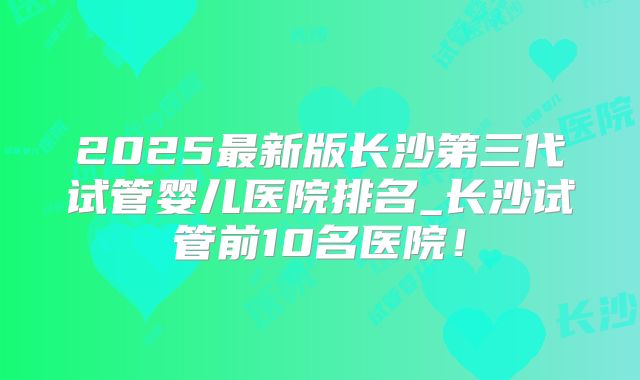 2025最新版长沙第三代试管婴儿医院排名_长沙试管前10名医院!