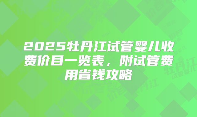 2025牡丹江试管婴儿收费价目一览表,附试管费用省钱攻略