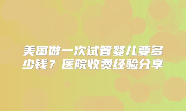 美国做一次试管婴儿要多少钱？医院收费经验分享